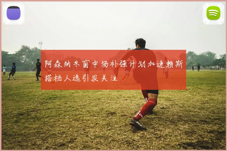 阿森纳冬窗中场补强计划加速赖斯搭档人选引发关注