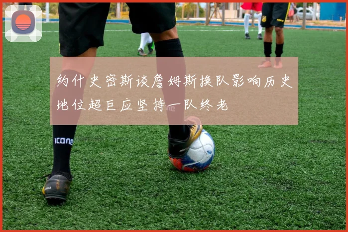 约什史密斯谈詹姆斯换队影响历史地位超巨应坚持一队终老