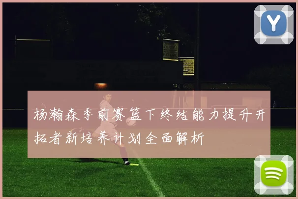 杨瀚森季前赛篮下终结能力提升开拓者新培养计划全面解析
