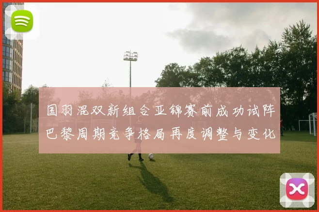 国羽混双新组合亚锦赛前成功试阵巴黎周期竞争格局再度调整与变化