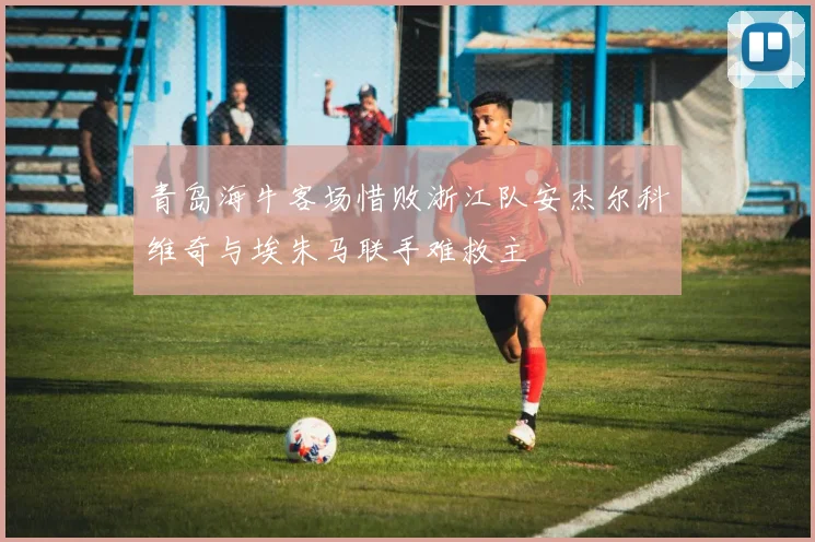 青岛海牛客场惜败浙江队安杰尔科维奇与埃朱马联手难救主