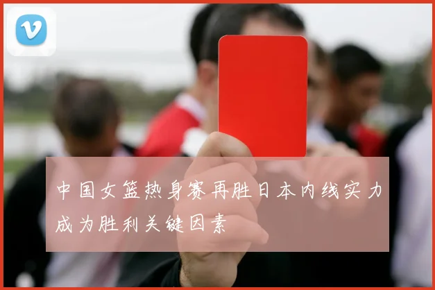 中国女篮热身赛再胜日本内线实力成为胜利关键因素